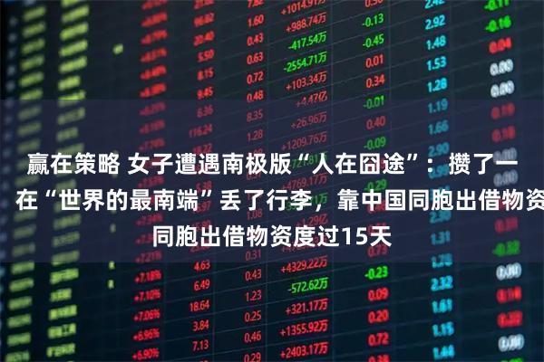 赢在策略 女子遭遇南极版“人在囧途”：攒了一年的旅费，在“世界的最南端”丢了行李，靠中国同胞出借物资度过15天