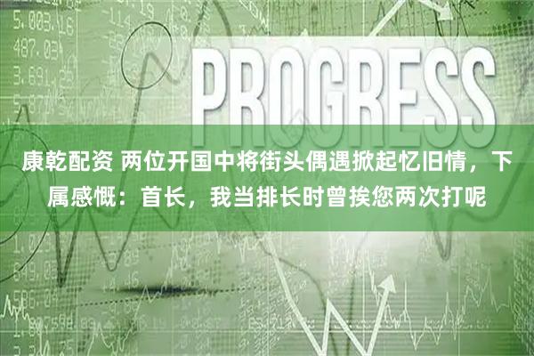 康乾配资 两位开国中将街头偶遇掀起忆旧情，下属感慨：首长，我当排长时曾挨您两次打呢