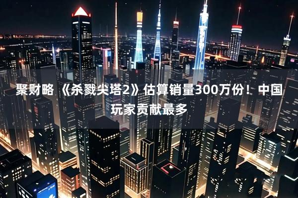 聚财略 《杀戮尖塔2》估算销量300万份！中国玩家贡献最多