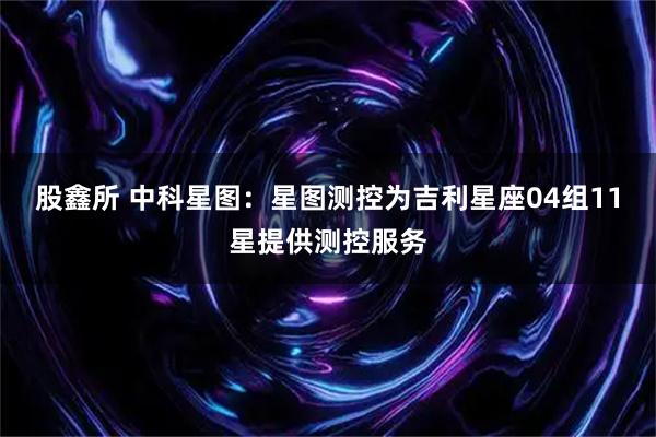 股鑫所 中科星图：星图测控为吉利星座04组11星提供测控服务