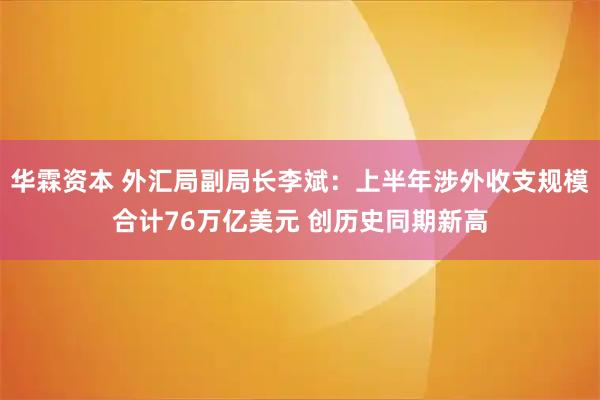 华霖资本 外汇局副局长李斌：上半年涉外收支规模合计76万亿美元 创历史同期新高
